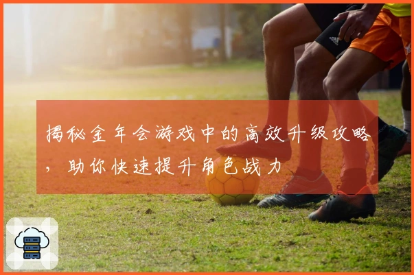 揭秘金年会游戏中的高效升级攻略，助你快速提升角色战力