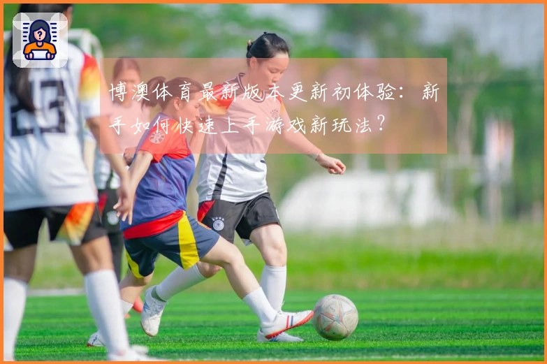 博澳体育最新版本更新初体验：新手如何快速上手游戏新玩法？