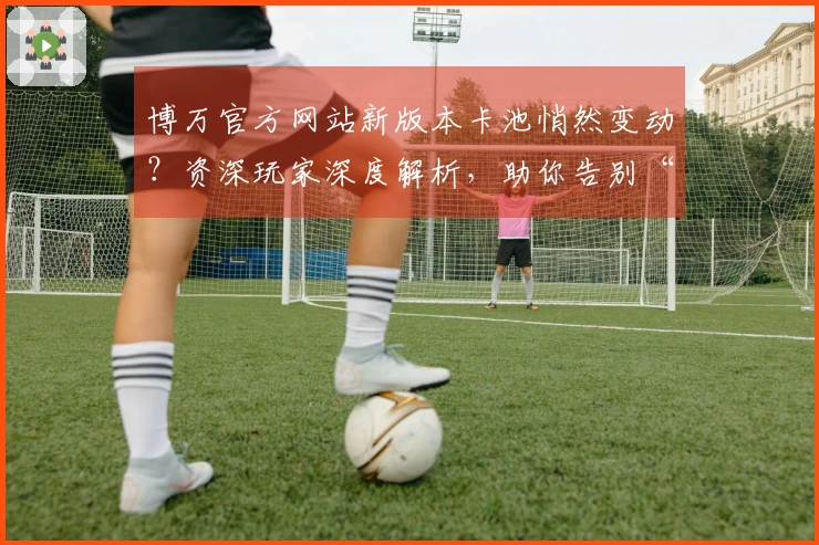 博万官方网站新版本卡池悄然变动？资深玩家深度解析，助你告别“仓鼠”直奔欧皇！